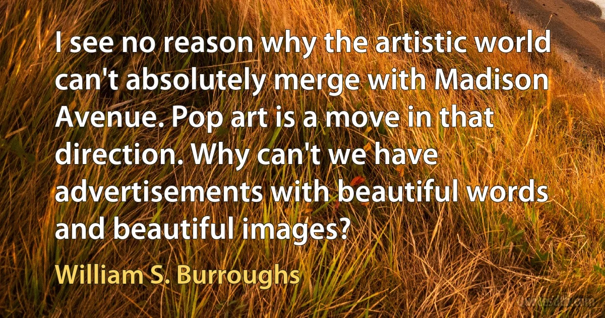 I see no reason why the artistic world can't absolutely merge with Madison Avenue. Pop art is a move in that direction. Why can't we have advertisements with beautiful words and beautiful images? (William S. Burroughs)