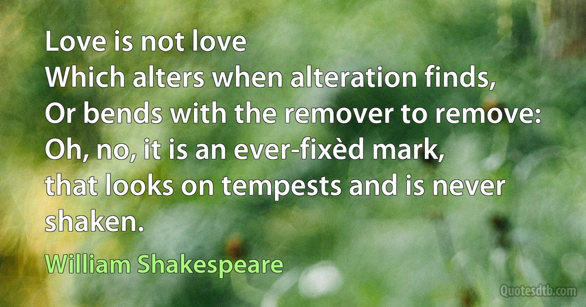 Love is not love
Which alters when alteration finds,
Or bends with the remover to remove:
Oh, no, it is an ever-fixèd mark,
that looks on tempests and is never shaken. (William Shakespeare)