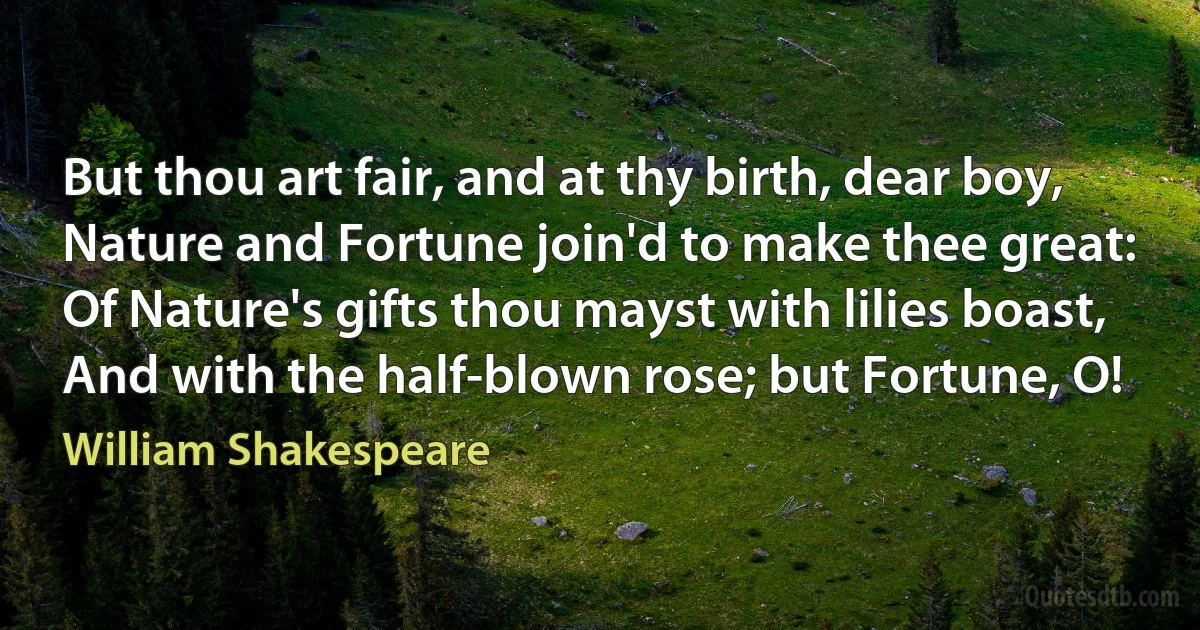 But thou art fair, and at thy birth, dear boy,
Nature and Fortune join'd to make thee great:
Of Nature's gifts thou mayst with lilies boast,
And with the half-blown rose; but Fortune, O! (William Shakespeare)