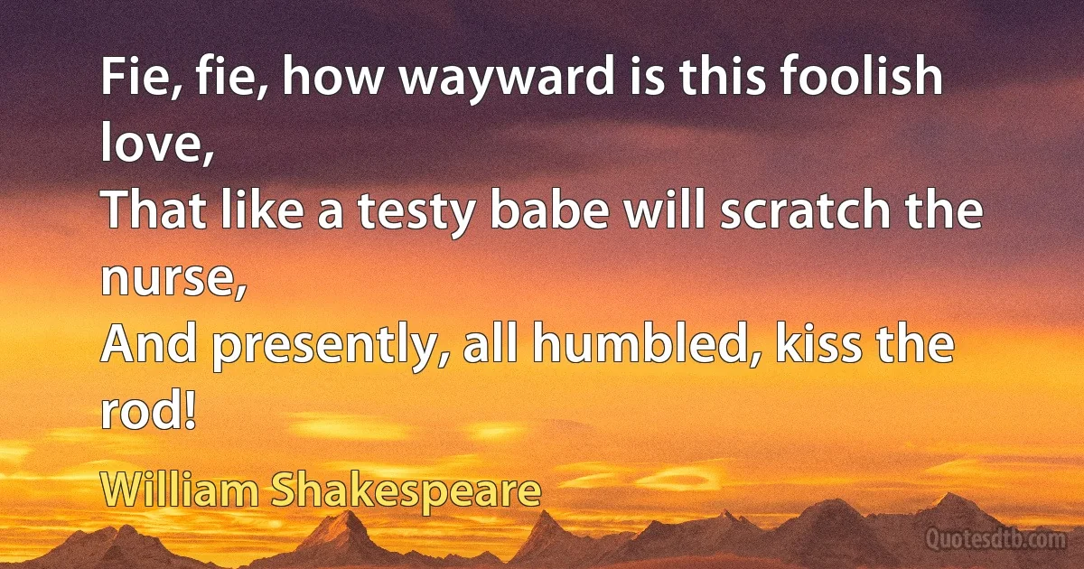 Fie, fie, how wayward is this foolish love,
That like a testy babe will scratch the nurse,
And presently, all humbled, kiss the rod! (William Shakespeare)