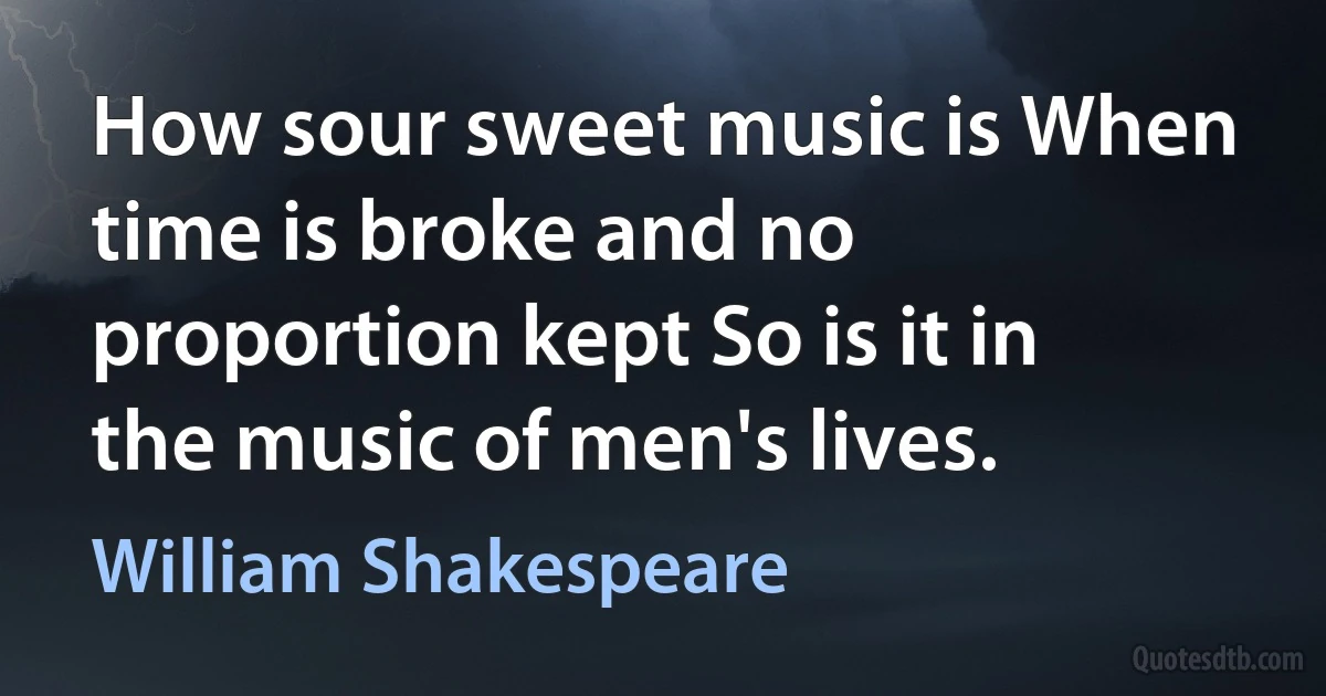 How sour sweet music is When time is broke and no proportion kept So is it in the music of men's lives. (William Shakespeare)