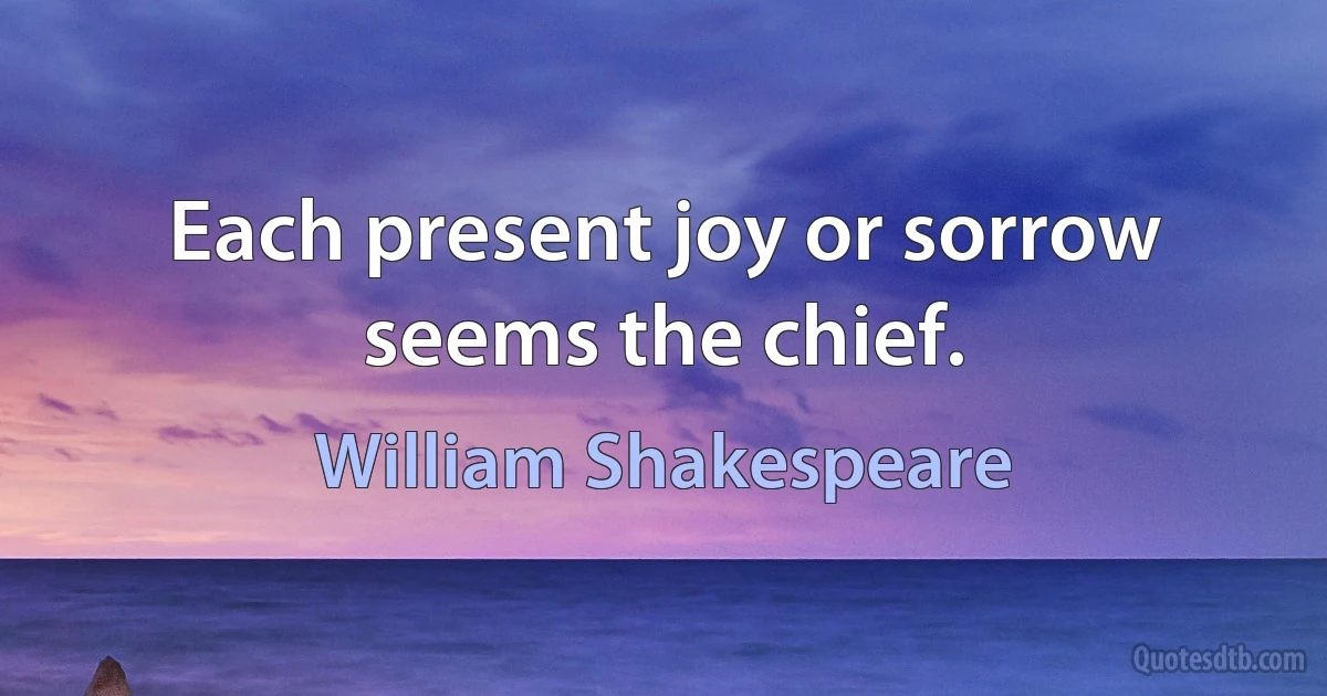 Each present joy or sorrow seems the chief. (William Shakespeare)