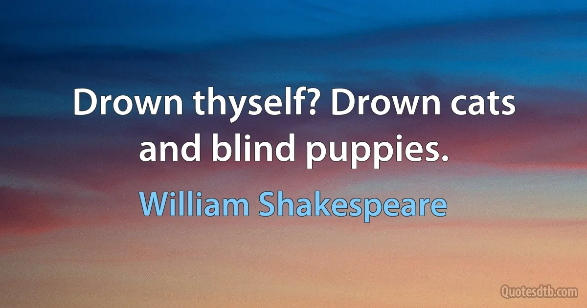 Drown thyself? Drown cats and blind puppies. (William Shakespeare)