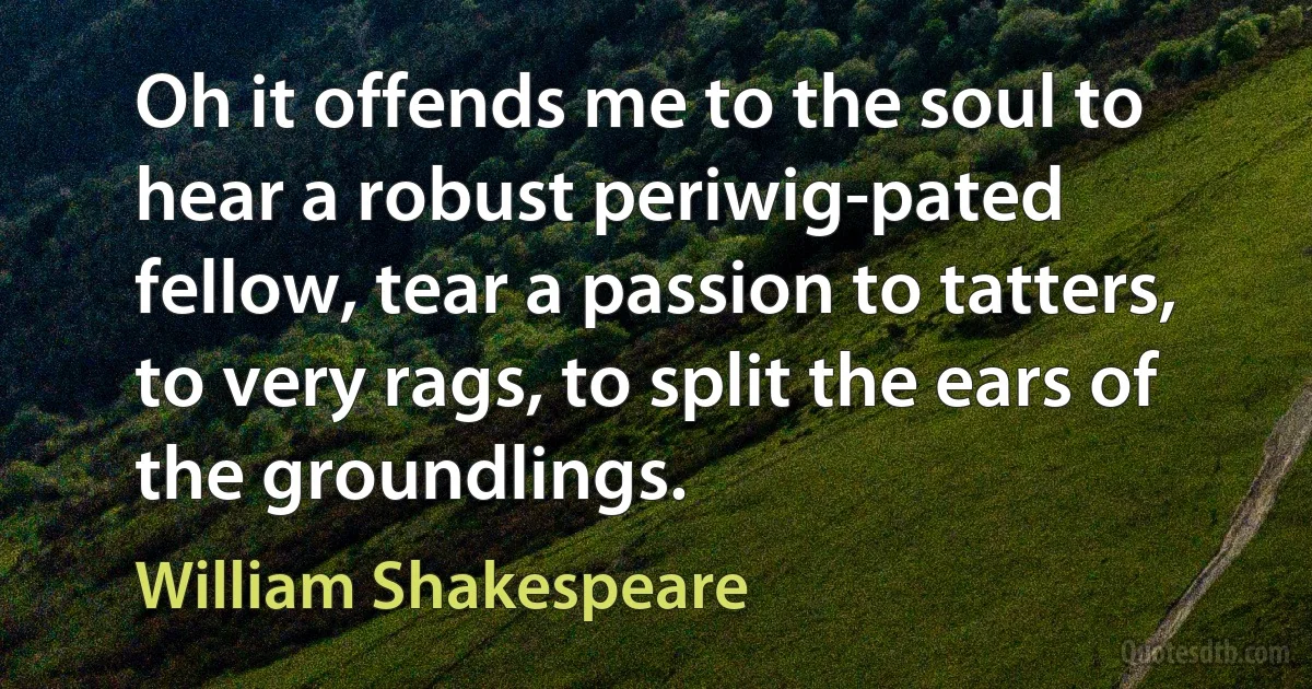 Oh it offends me to the soul to hear a robust periwig-pated fellow, tear a passion to tatters, to very rags, to split the ears of the groundlings. (William Shakespeare)