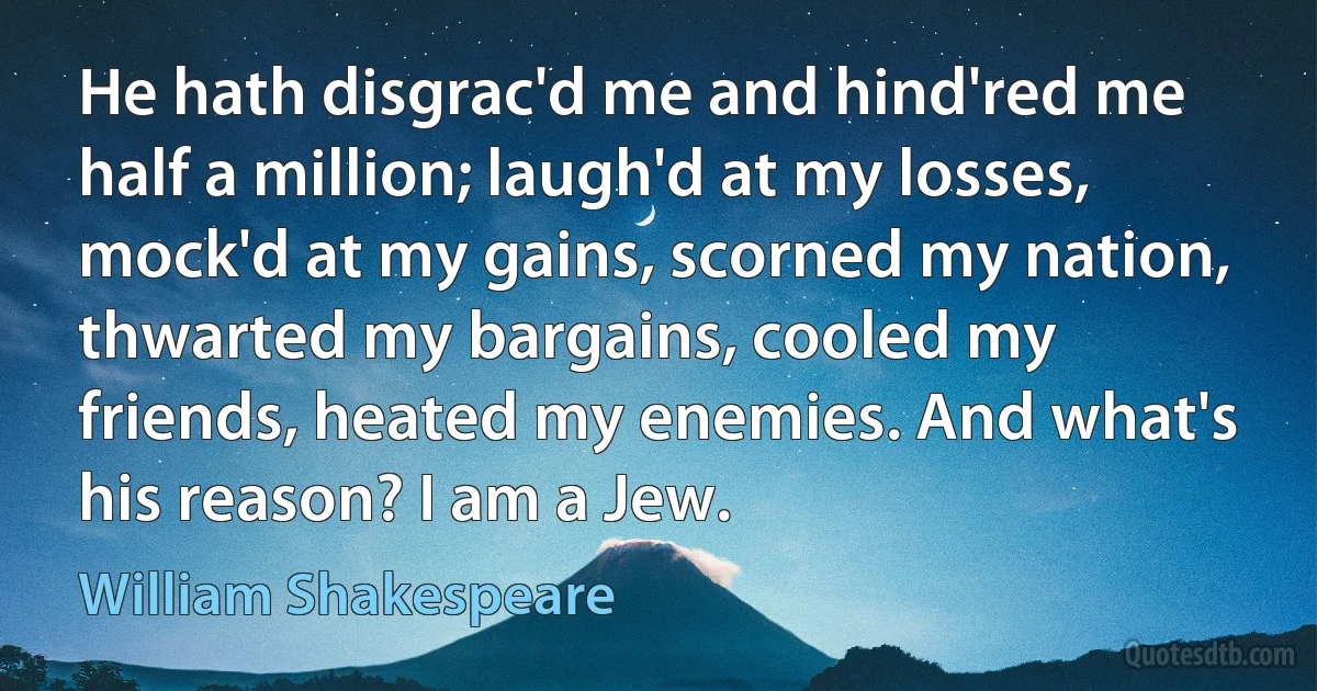 He hath disgrac'd me and hind'red me half a million; laugh'd at my losses, mock'd at my gains, scorned my nation, thwarted my bargains, cooled my friends, heated my enemies. And what's his reason? I am a Jew. (William Shakespeare)