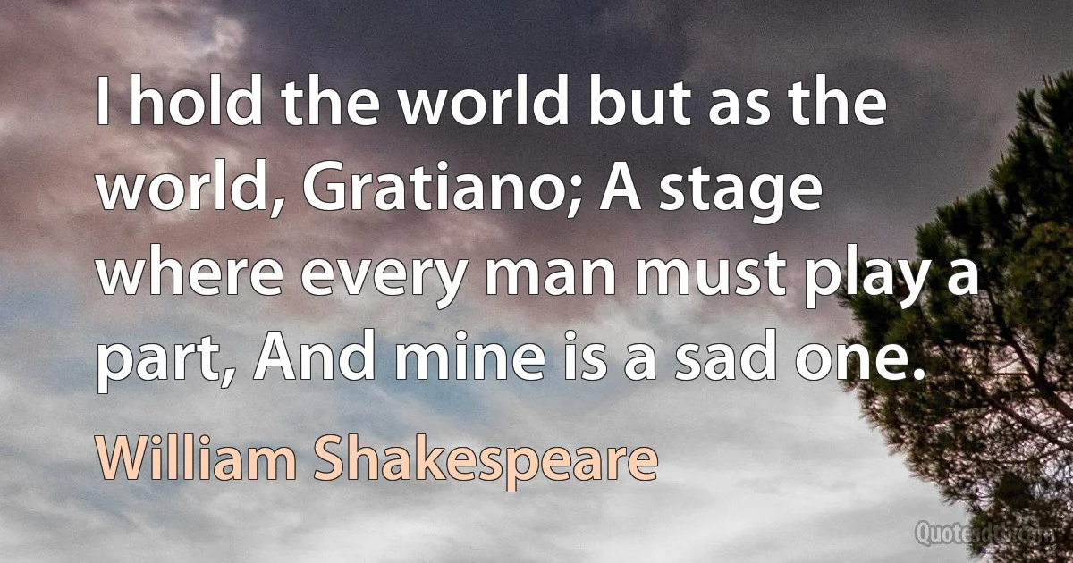 I hold the world but as the world, Gratiano; A stage where every man must play a part, And mine is a sad one. (William Shakespeare)