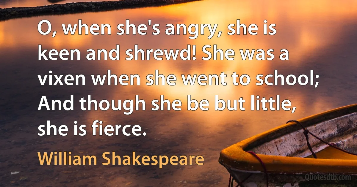 O, when she's angry, she is keen and shrewd! She was a vixen when she went to school; And though she be but little, she is fierce. (William Shakespeare)