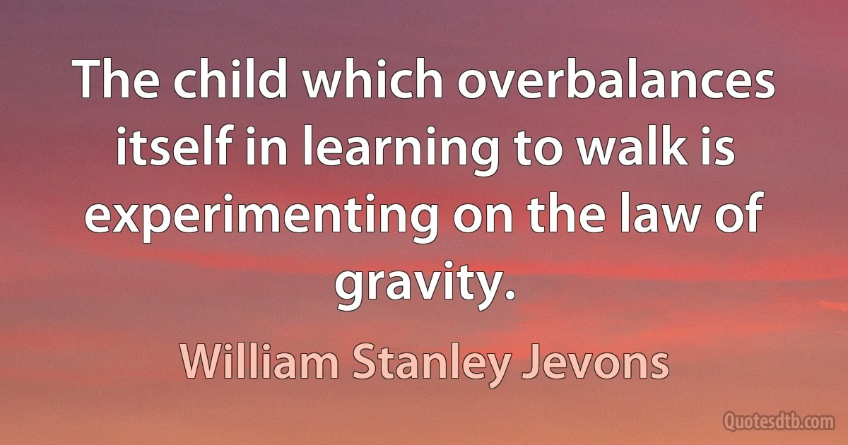 The child which overbalances itself in learning to walk is experimenting on the law of gravity. (William Stanley Jevons)