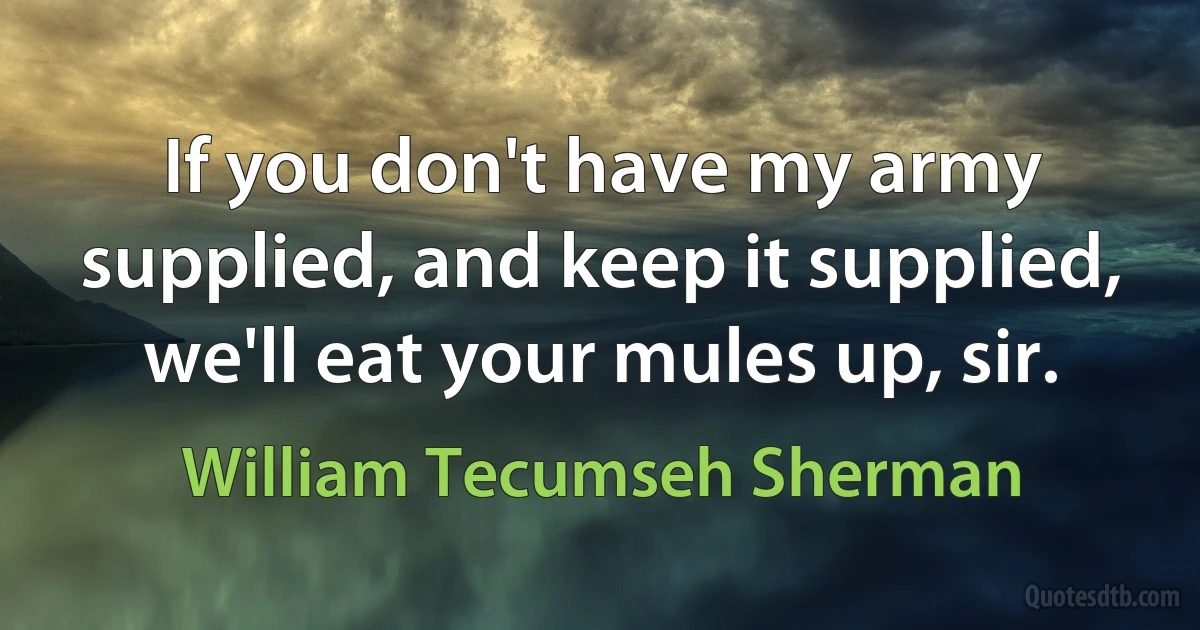 If you don't have my army supplied, and keep it supplied, we'll eat your mules up, sir. (William Tecumseh Sherman)