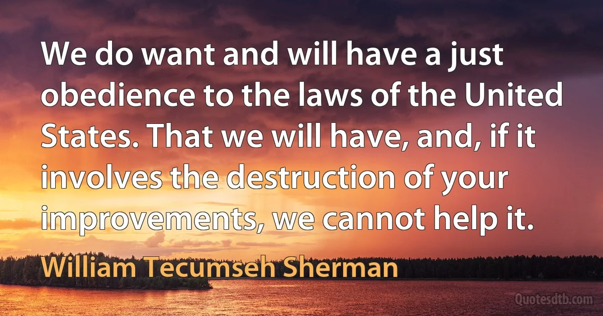 We do want and will have a just obedience to the laws of the United States. That we will have, and, if it involves the destruction of your improvements, we cannot help it. (William Tecumseh Sherman)