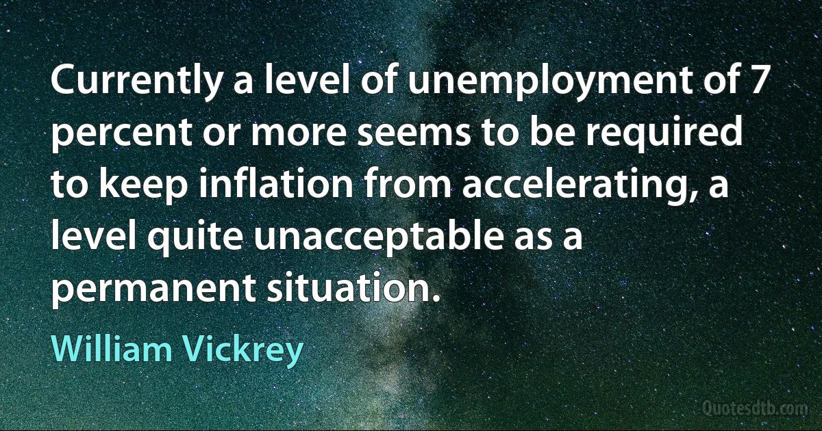 Currently a level of unemployment of 7 percent or more seems to be required to keep inflation from accelerating, a level quite unacceptable as a permanent situation. (William Vickrey)