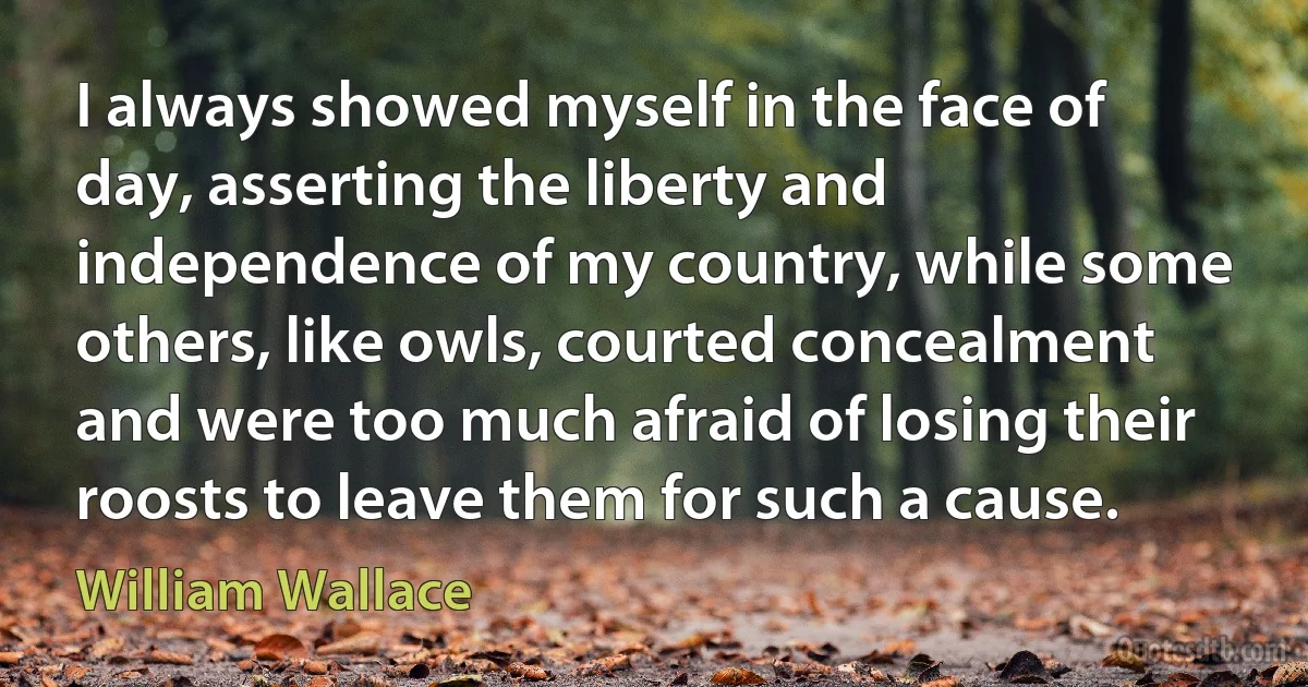 I always showed myself in the face of day, asserting the liberty and independence of my country, while some others, like owls, courted concealment and were too much afraid of losing their roosts to leave them for such a cause. (William Wallace)