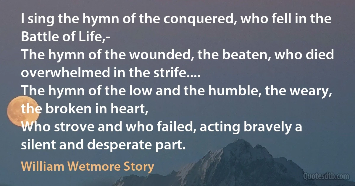 I sing the hymn of the conquered, who fell in the Battle of Life,-
The hymn of the wounded, the beaten, who died overwhelmed in the strife....
The hymn of the low and the humble, the weary, the broken in heart,
Who strove and who failed, acting bravely a silent and desperate part. (William Wetmore Story)