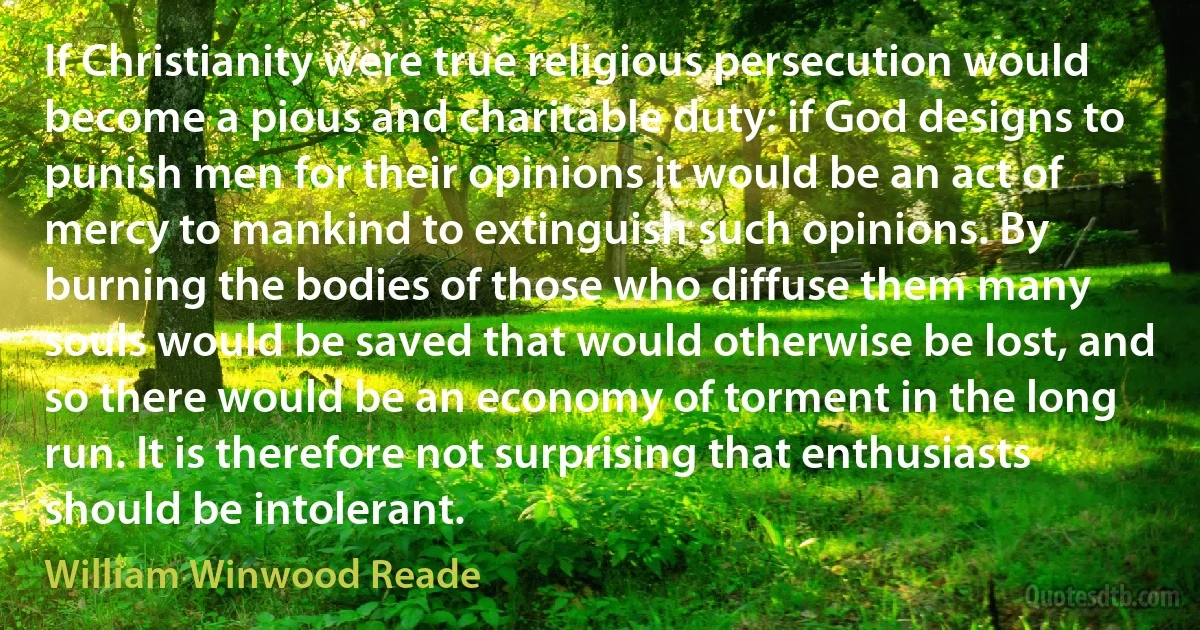 If Christianity were true religious persecution would become a pious and charitable duty: if God designs to punish men for their opinions it would be an act of mercy to mankind to extinguish such opinions. By burning the bodies of those who diffuse them many souls would be saved that would otherwise be lost, and so there would be an economy of torment in the long run. It is therefore not surprising that enthusiasts should be intolerant. (William Winwood Reade)