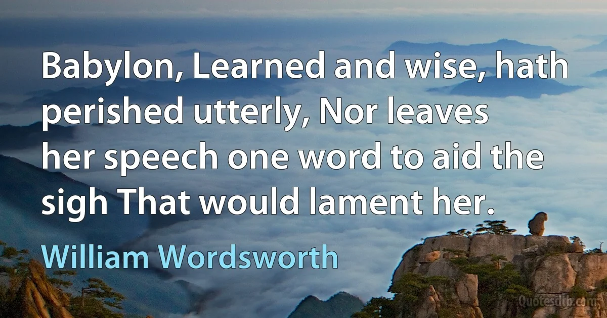 Babylon, Learned and wise, hath perished utterly, Nor leaves her speech one word to aid the sigh That would lament her. (William Wordsworth)