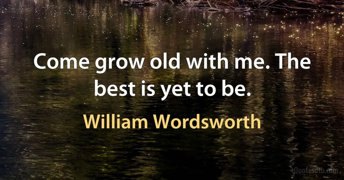 Come grow old with me. The best is yet to be. (William Wordsworth)