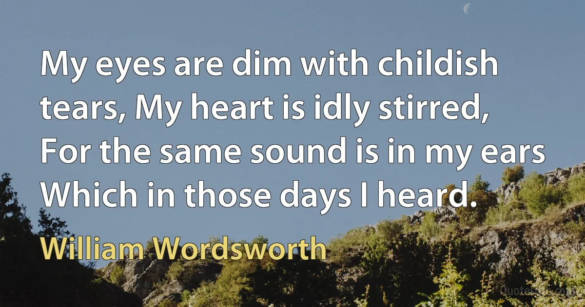 My eyes are dim with childish tears, My heart is idly stirred, For the same sound is in my ears Which in those days I heard. (William Wordsworth)