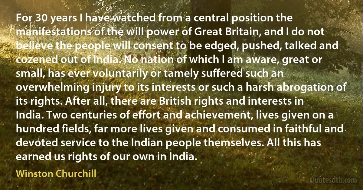 For 30 years I have watched from a central position the manifestations of the will power of Great Britain, and I do not believe the people will consent to be edged, pushed, talked and cozened out of India. No nation of which I am aware, great or small, has ever voluntarily or tamely suffered such an overwhelming injury to its interests or such a harsh abrogation of its rights. After all, there are British rights and interests in India. Two centuries of effort and achievement, lives given on a hundred fields, far more lives given and consumed in faithful and devoted service to the Indian people themselves. All this has earned us rights of our own in India. (Winston Churchill)