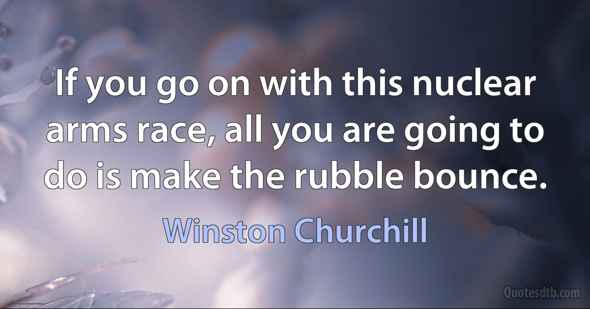 If you go on with this nuclear arms race, all you are going to do is make the rubble bounce. (Winston Churchill)