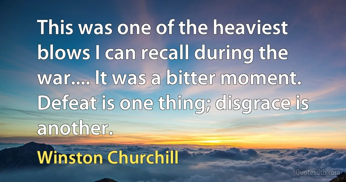 This was one of the heaviest blows I can recall during the war.... It was a bitter moment. Defeat is one thing; disgrace is another. (Winston Churchill)