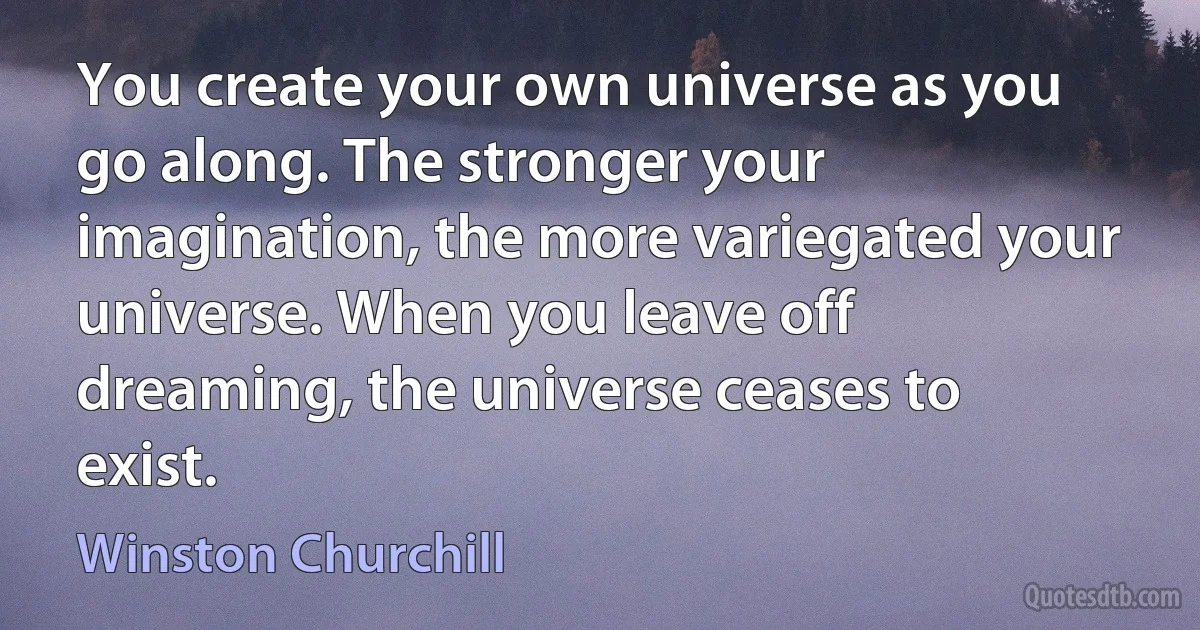 You create your own universe as you go along. The stronger your imagination, the more variegated your universe. When you leave off dreaming, the universe ceases to exist. (Winston Churchill)