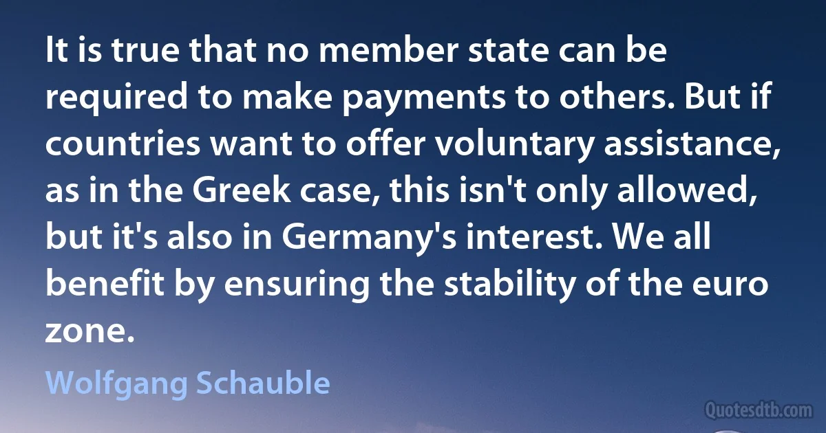 It is true that no member state can be required to make payments to others. But if countries want to offer voluntary assistance, as in the Greek case, this isn't only allowed, but it's also in Germany's interest. We all benefit by ensuring the stability of the euro zone. (Wolfgang Schauble)