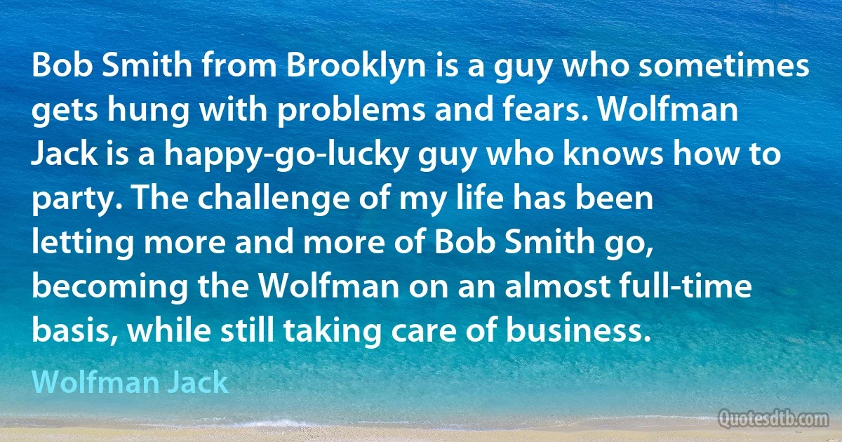 Bob Smith from Brooklyn is a guy who sometimes gets hung with problems and fears. Wolfman Jack is a happy-go-lucky guy who knows how to party. The challenge of my life has been letting more and more of Bob Smith go, becoming the Wolfman on an almost full-time basis, while still taking care of business. (Wolfman Jack)