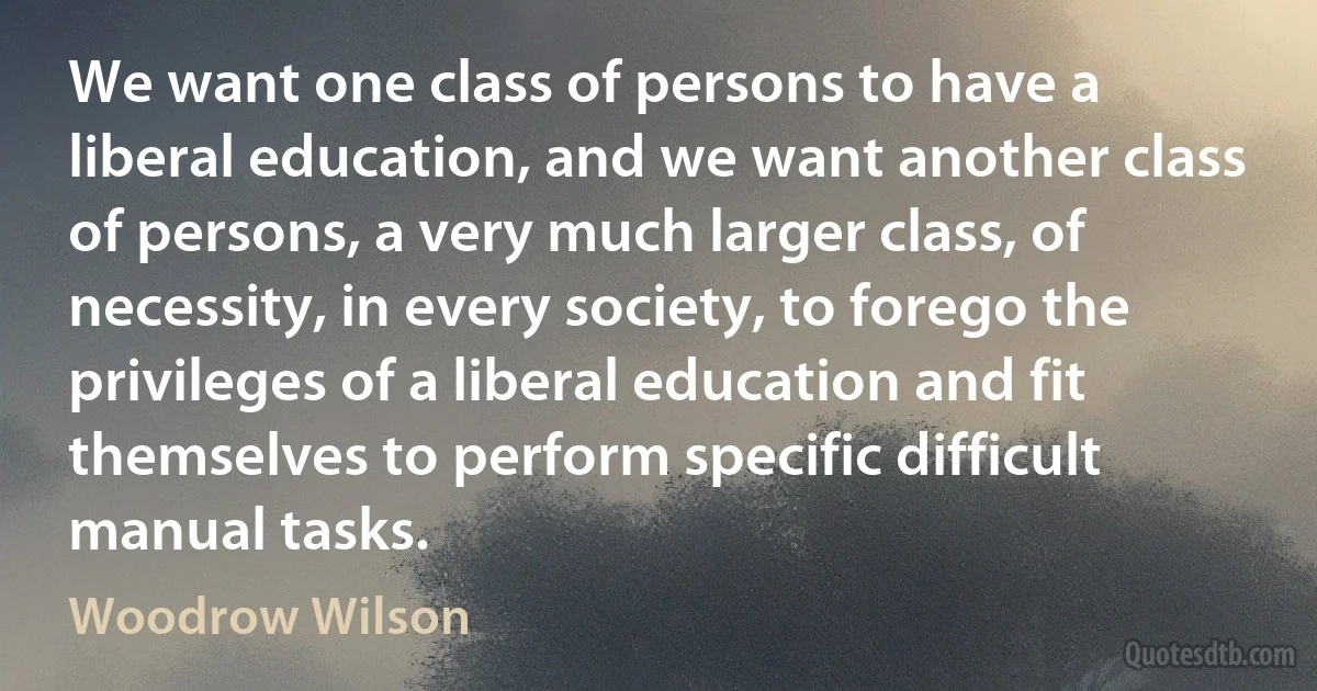 We want one class of persons to have a liberal education, and we want another class of persons, a very much larger class, of necessity, in every society, to forego the privileges of a liberal education and fit themselves to perform specific difficult manual tasks. (Woodrow Wilson)