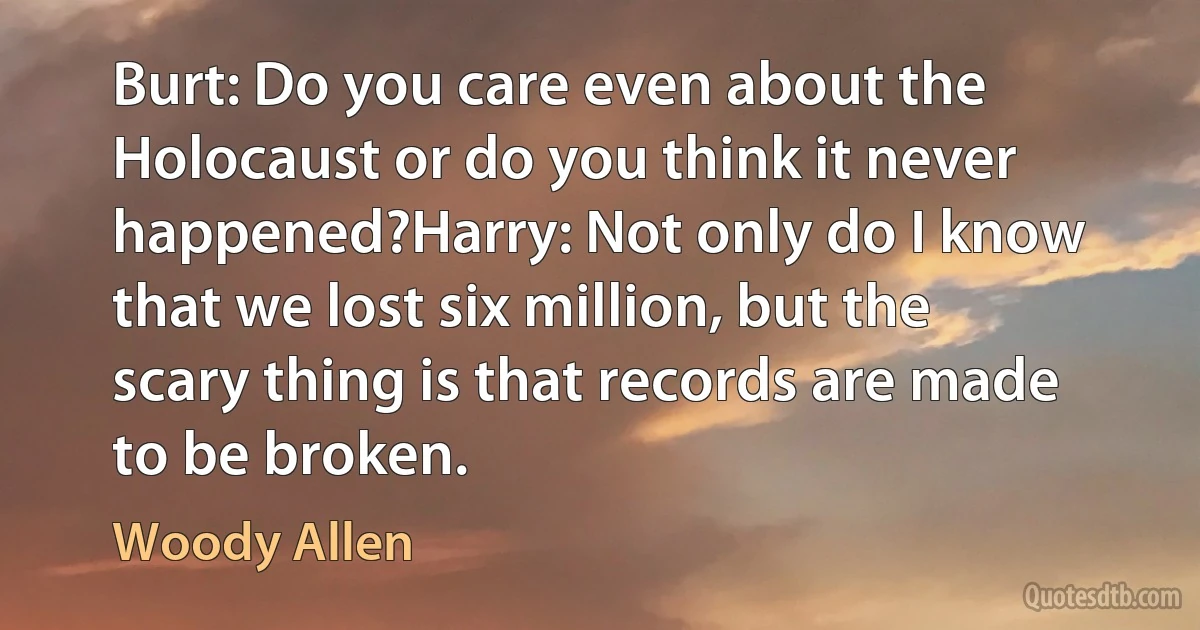 Burt: Do you care even about the Holocaust or do you think it never happened?Harry: Not only do I know that we lost six million, but the scary thing is that records are made to be broken. (Woody Allen)