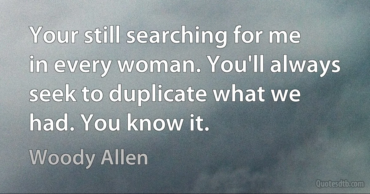 Your still searching for me in every woman. You'll always seek to duplicate what we had. You know it. (Woody Allen)