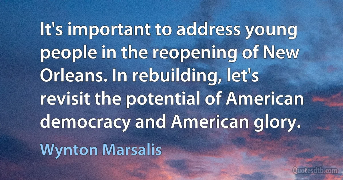 It's important to address young people in the reopening of New Orleans. In rebuilding, let's revisit the potential of American democracy and American glory. (Wynton Marsalis)