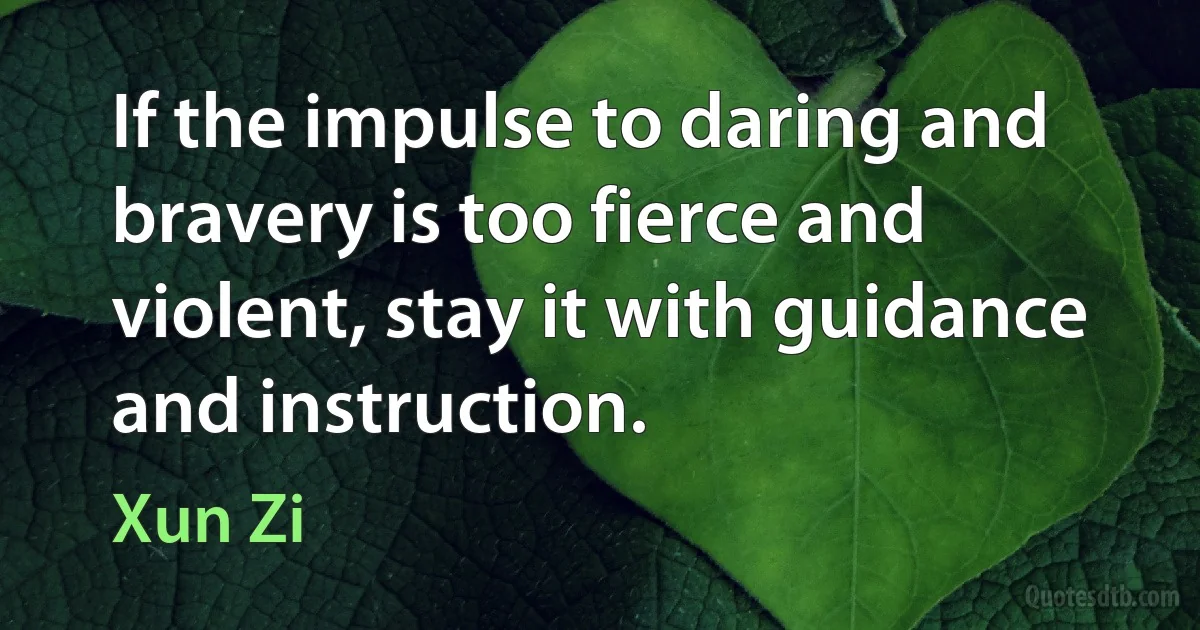 If the impulse to daring and bravery is too fierce and violent, stay it with guidance and instruction. (Xun Zi)