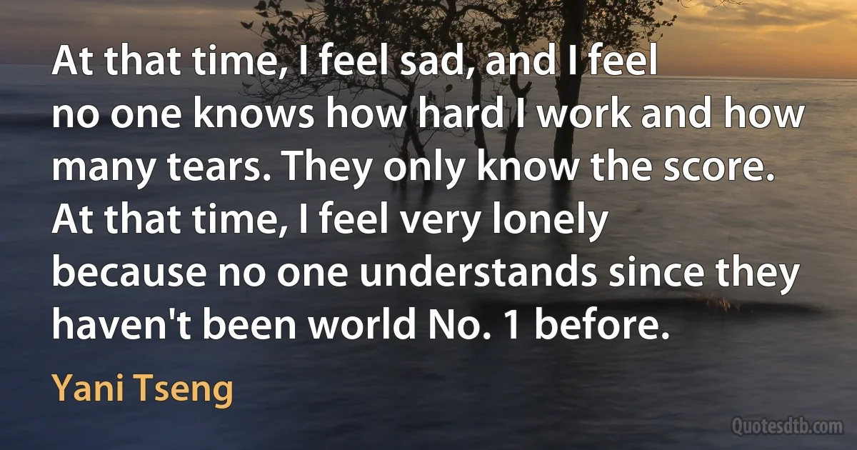 At that time, I feel sad, and I feel no one knows how hard I work and how many tears. They only know the score. At that time, I feel very lonely because no one understands since they haven't been world No. 1 before. (Yani Tseng)