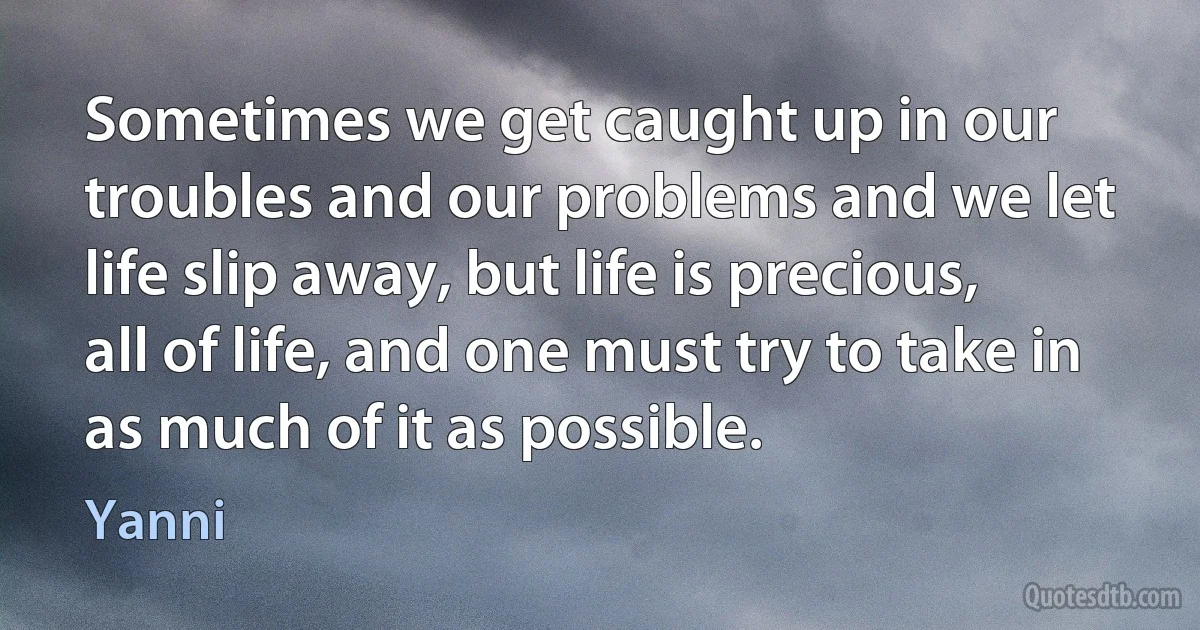 Sometimes we get caught up in our troubles and our problems and we let life slip away, but life is precious, all of life, and one must try to take in as much of it as possible. (Yanni)