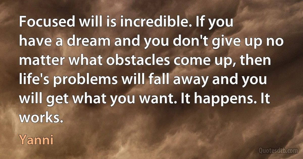 Focused will is incredible. If you have a dream and you don't give up no matter what obstacles come up, then life's problems will fall away and you will get what you want. It happens. It works. (Yanni)