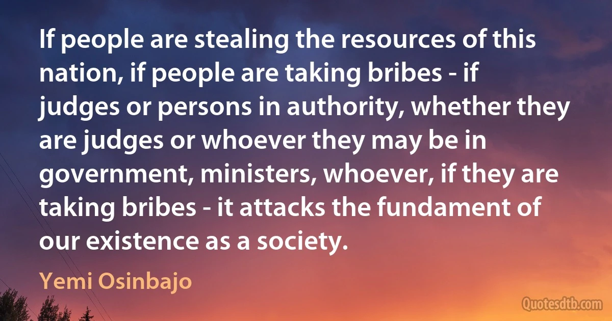 If people are stealing the resources of this nation, if people are taking bribes - if judges or persons in authority, whether they are judges or whoever they may be in government, ministers, whoever, if they are taking bribes - it attacks the fundament of our existence as a society. (Yemi Osinbajo)