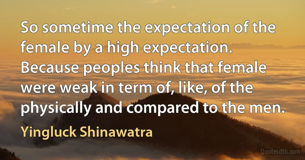 So sometime the expectation of the female by a high expectation. Because peoples think that female were weak in term of, like, of the physically and compared to the men. (Yingluck Shinawatra)