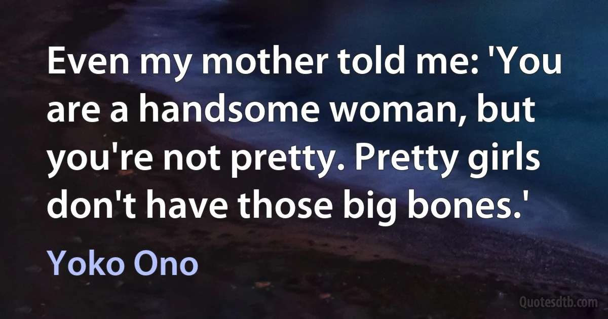 Even my mother told me: 'You are a handsome woman, but you're not pretty. Pretty girls don't have those big bones.' (Yoko Ono)