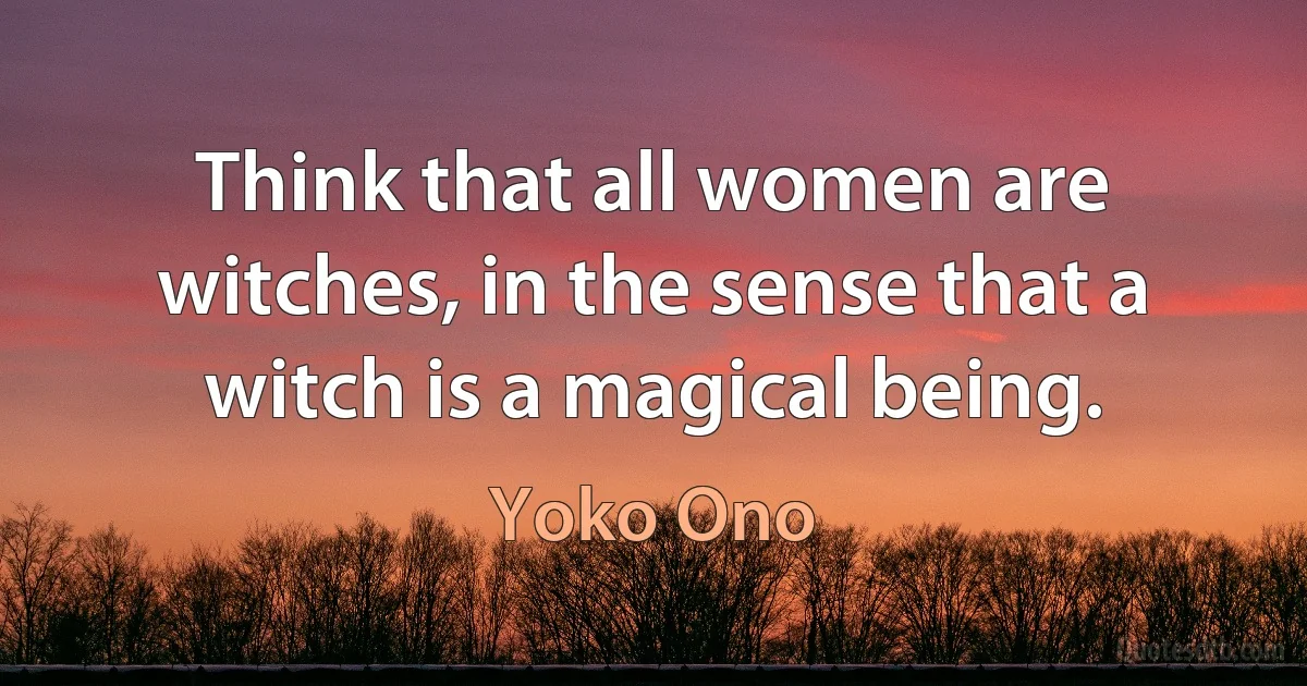 Think that all women are witches, in the sense that a witch is a magical being. (Yoko Ono)