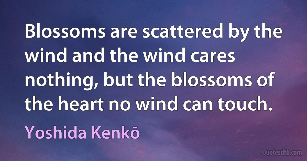 Blossoms are scattered by the wind and the wind cares nothing, but the blossoms of the heart no wind can touch. (Yoshida Kenkō)