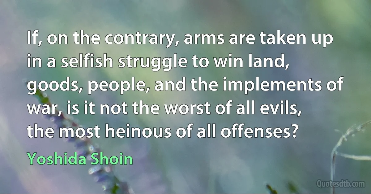 If, on the contrary, arms are taken up in a selfish struggle to win land, goods, people, and the implements of war, is it not the worst of all evils, the most heinous of all offenses? (Yoshida Shoin)