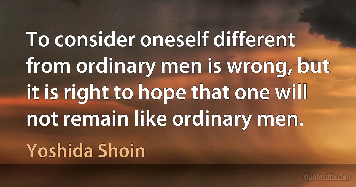 To consider oneself different from ordinary men is wrong, but it is right to hope that one will not remain like ordinary men. (Yoshida Shoin)