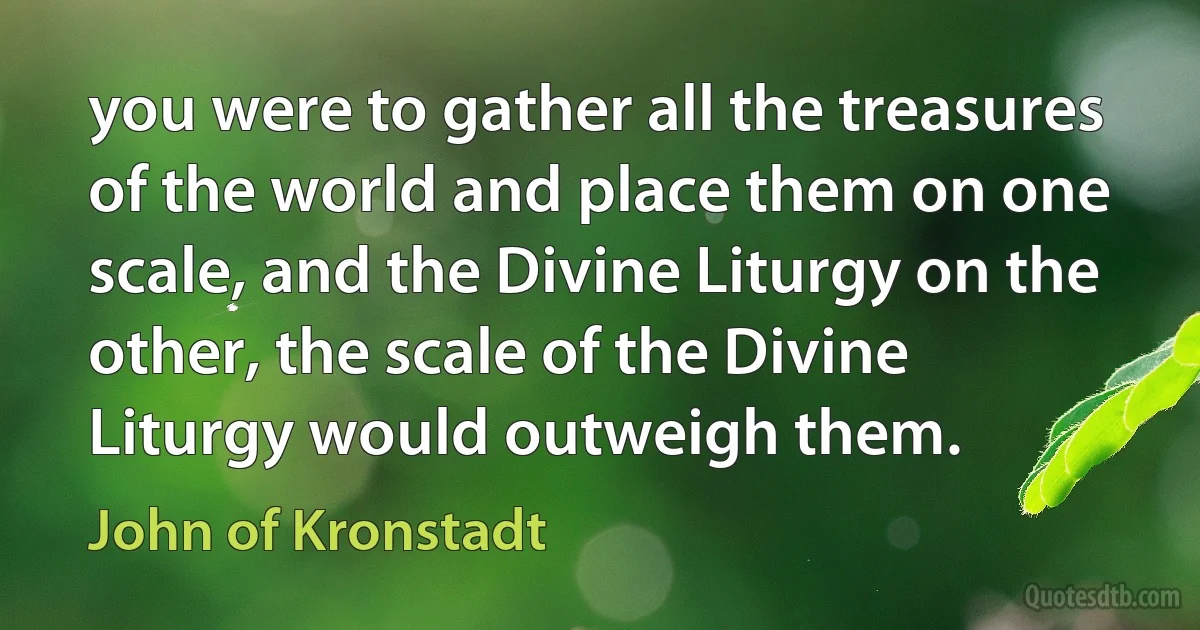 you were to gather all the treasures of the world and place them on one scale, and the Divine Liturgy on the other, the scale of the Divine Liturgy would outweigh them. (John of Kronstadt)