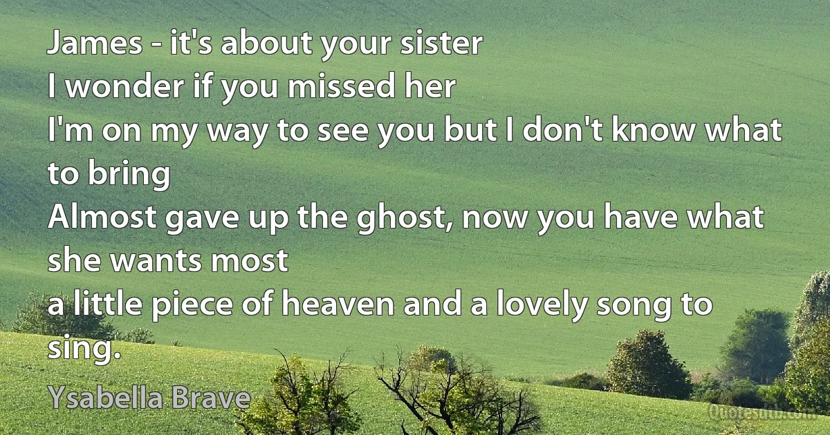 James - it's about your sister
I wonder if you missed her
I'm on my way to see you but I don't know what to bring
Almost gave up the ghost, now you have what she wants most
a little piece of heaven and a lovely song to sing. (Ysabella Brave)