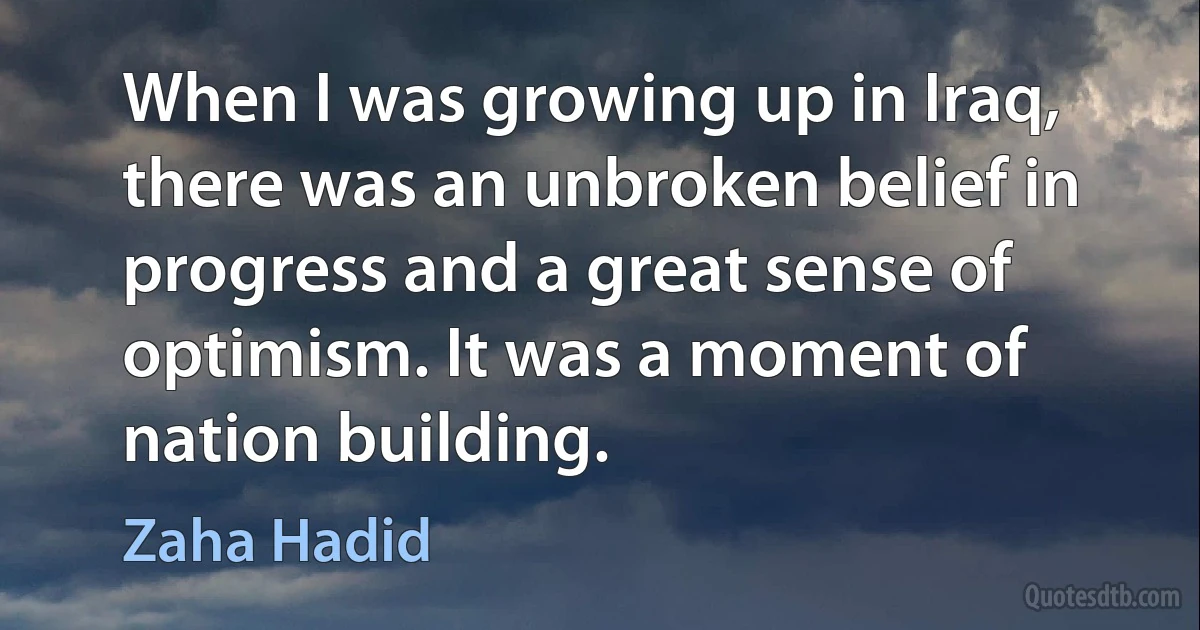 When I was growing up in Iraq, there was an unbroken belief in progress and a great sense of optimism. It was a moment of nation building. (Zaha Hadid)