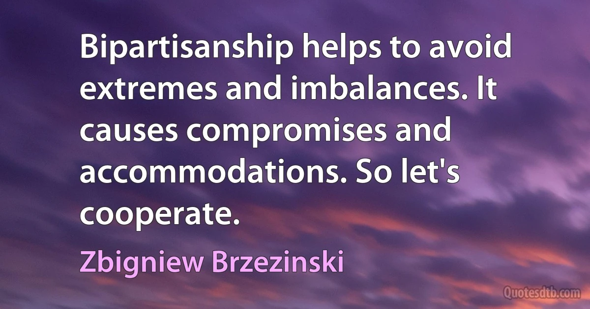 Bipartisanship helps to avoid extremes and imbalances. It causes compromises and accommodations. So let's cooperate. (Zbigniew Brzezinski)