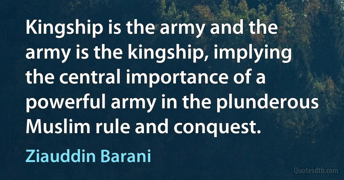 Kingship is the army and the army is the kingship, implying the central importance of a powerful army in the plunderous Muslim rule and conquest. (Ziauddin Barani)