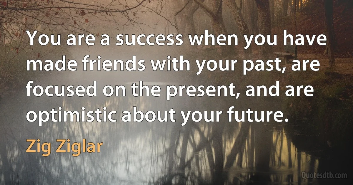 You are a success when you have made friends with your past, are focused on the present, and are optimistic about your future. (Zig Ziglar)