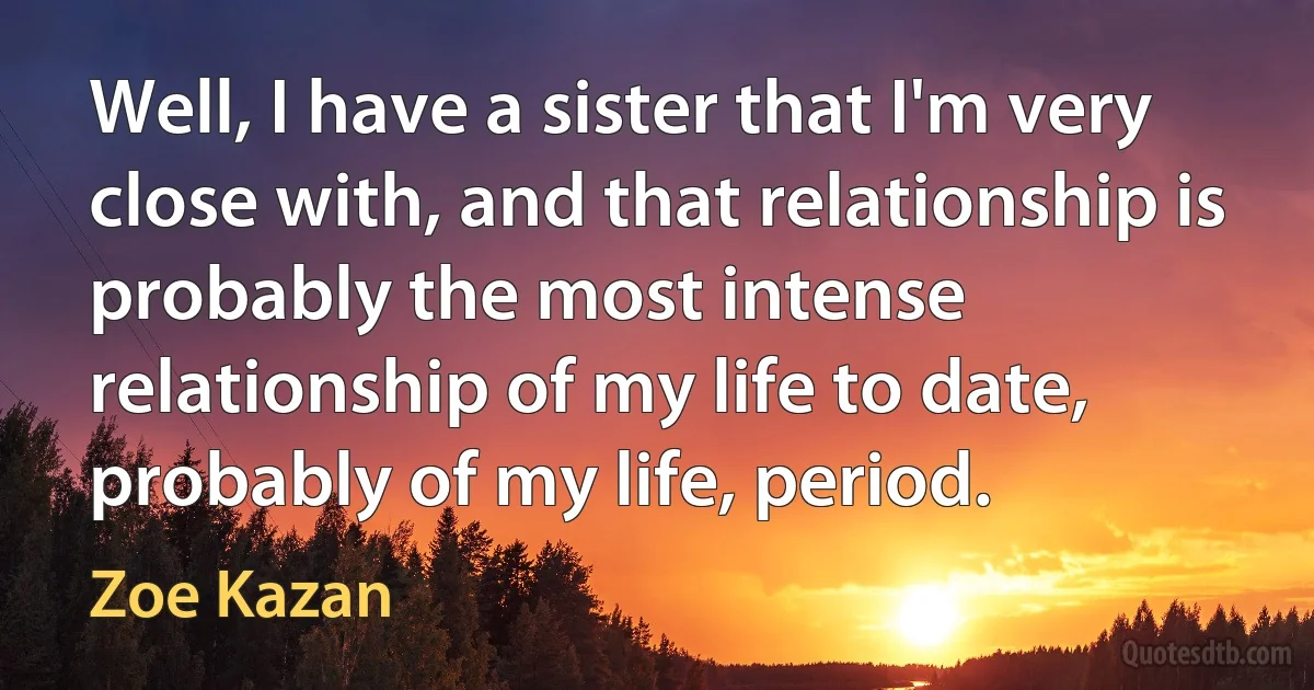 Well, I have a sister that I'm very close with, and that relationship is probably the most intense relationship of my life to date, probably of my life, period. (Zoe Kazan)