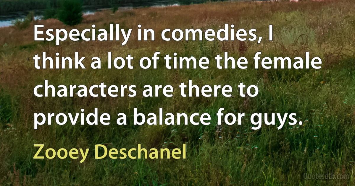 Especially in comedies, I think a lot of time the female characters are there to provide a balance for guys. (Zooey Deschanel)